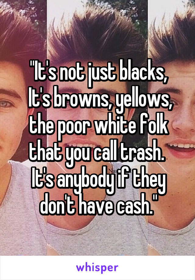 "It's not just blacks,
 It's browns, yellows, the poor white folk that you call trash. 
It's anybody if they don't have cash."