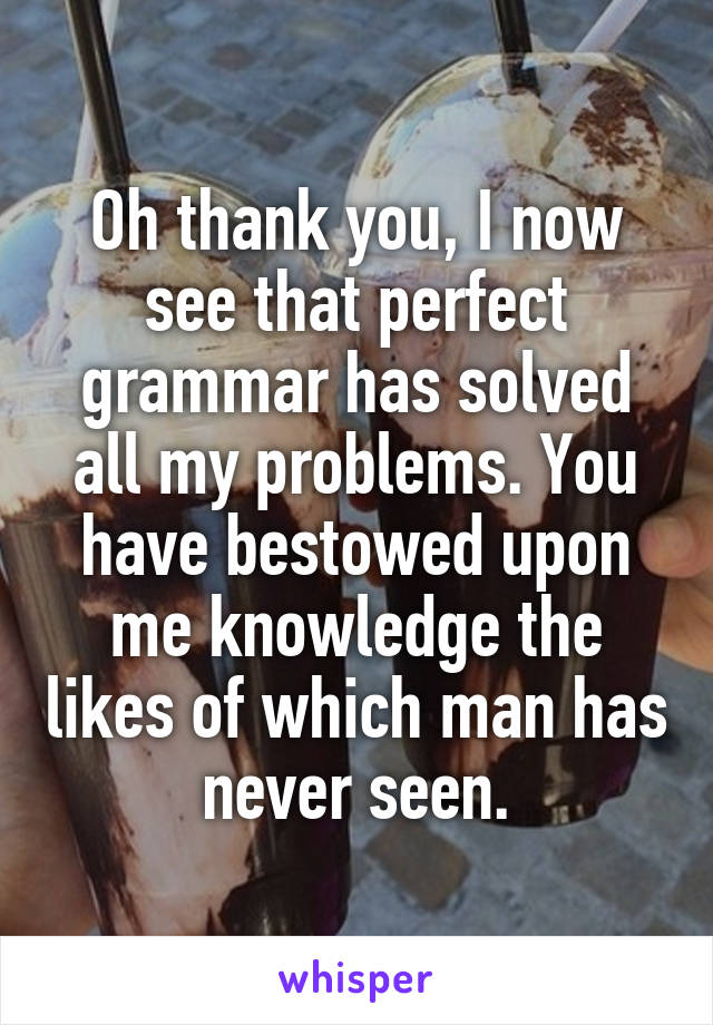 Oh thank you, I now see that perfect grammar has solved all my problems. You have bestowed upon me knowledge the likes of which man has never seen.