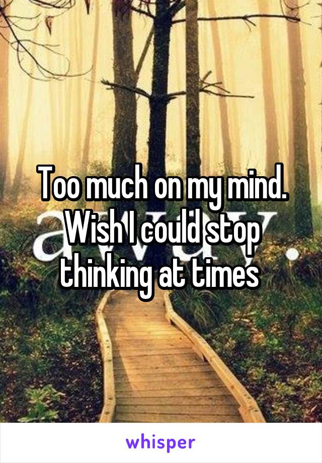 Too much on my mind. Wish I could stop thinking at times 