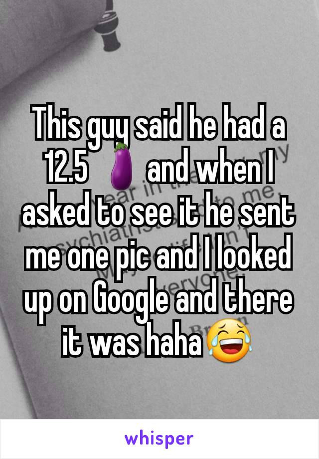 This guy said he had a 12.5 🍆and when I asked to see it he sent me one pic and I looked up on Google and there it was haha😂