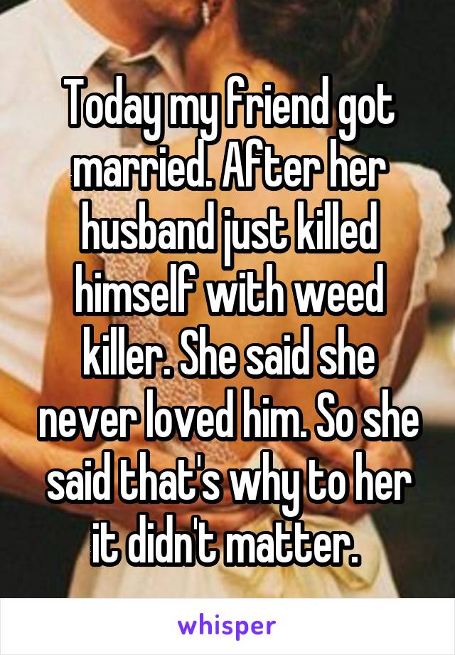 Today my friend got married. After her husband just killed himself with weed killer. She said she never loved him. So she said that's why to her it didn't matter. 