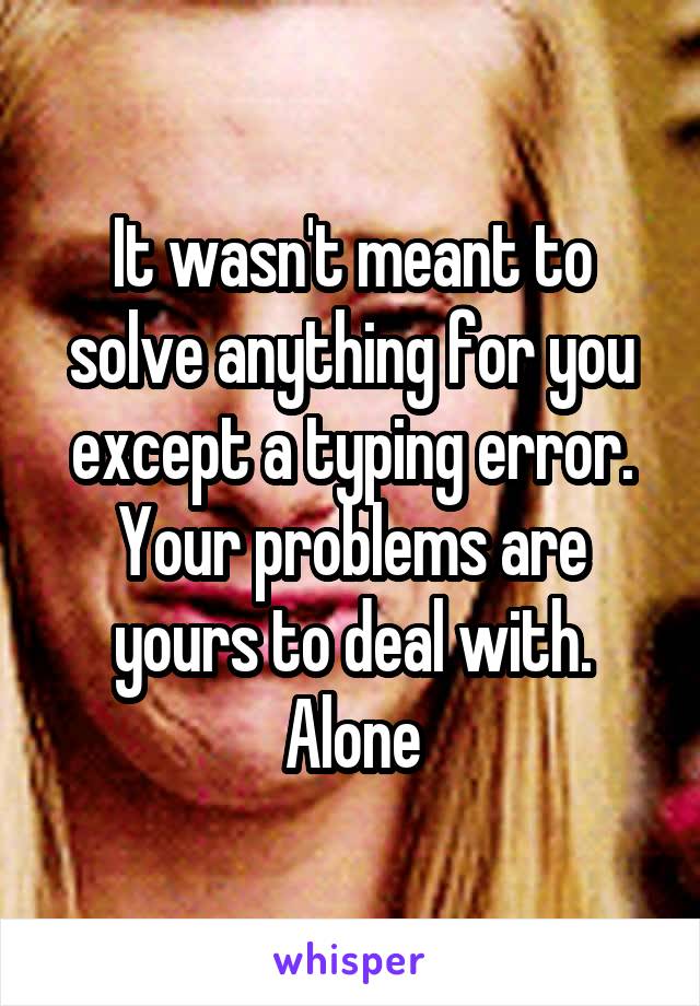 It wasn't meant to solve anything for you except a typing error. Your problems are yours to deal with. Alone