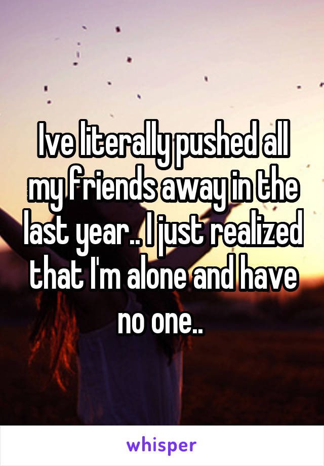 Ive literally pushed all my friends away in the last year.. I just realized that I'm alone and have no one.. 
