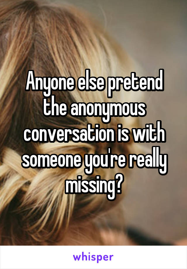 Anyone else pretend the anonymous conversation is with someone you're really missing?