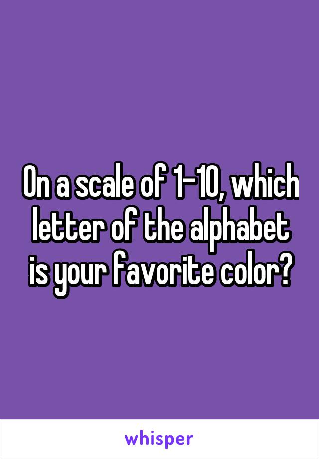 On a scale of 1-10, which letter of the alphabet is your favorite color?