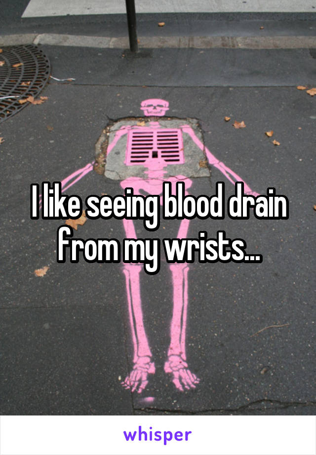 I like seeing blood drain from my wrists...