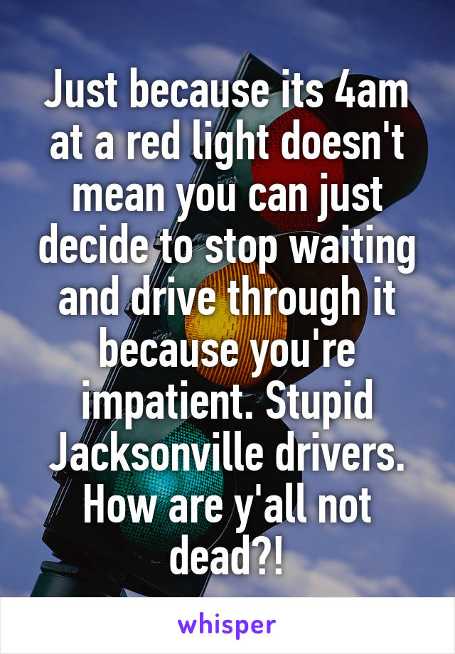 Just because its 4am at a red light doesn't mean you can just decide to stop waiting and drive through it because you're impatient. Stupid Jacksonville drivers. How are y'all not dead?!