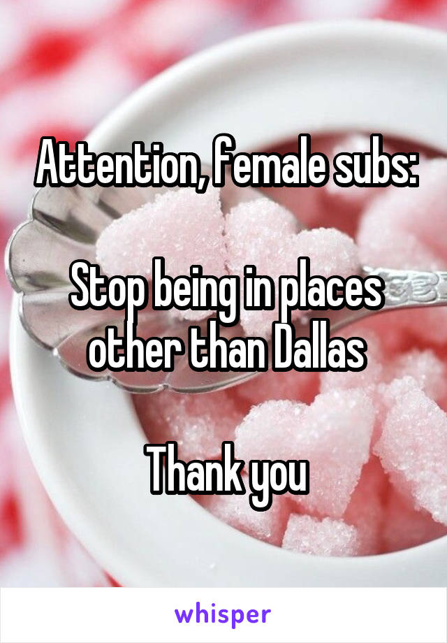 Attention, female subs:

Stop being in places other than Dallas

Thank you