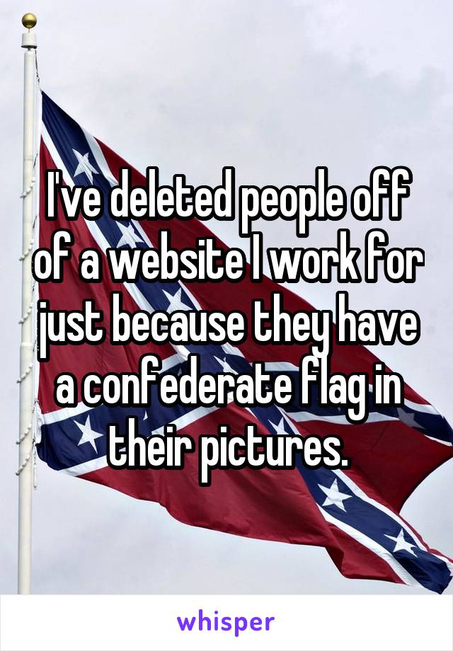 I've deleted people off of a website I work for just because they have a confederate flag in their pictures.