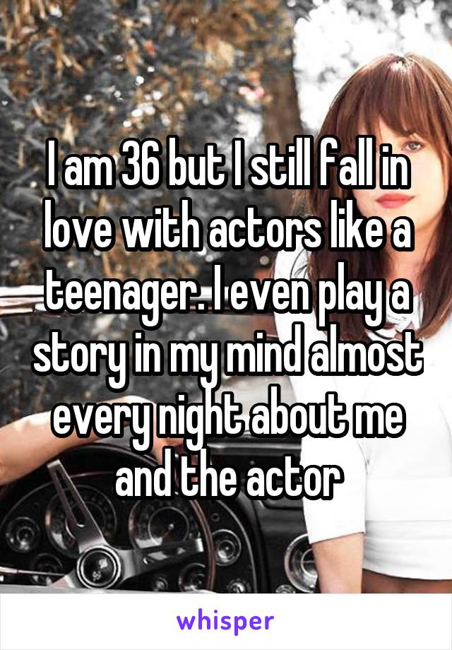 I am 36 but I still fall in love with actors like a teenager. I even play a story in my mind almost every night about me and the actor