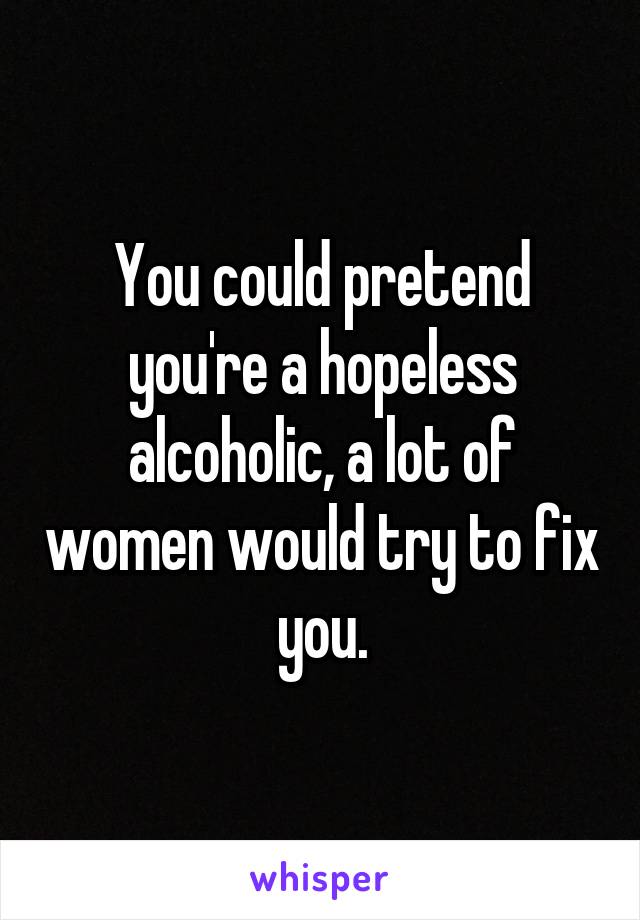You could pretend you're a hopeless alcoholic, a lot of women would try to fix you.