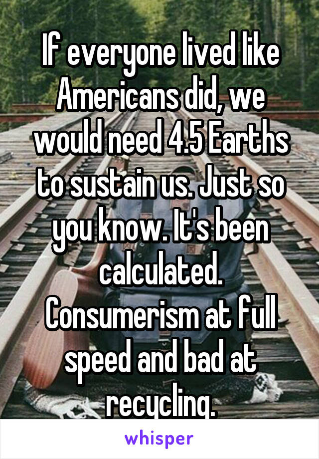 If everyone lived like Americans did, we would need 4.5 Earths to sustain us. Just so you know. It's been calculated. Consumerism at full speed and bad at recycling.