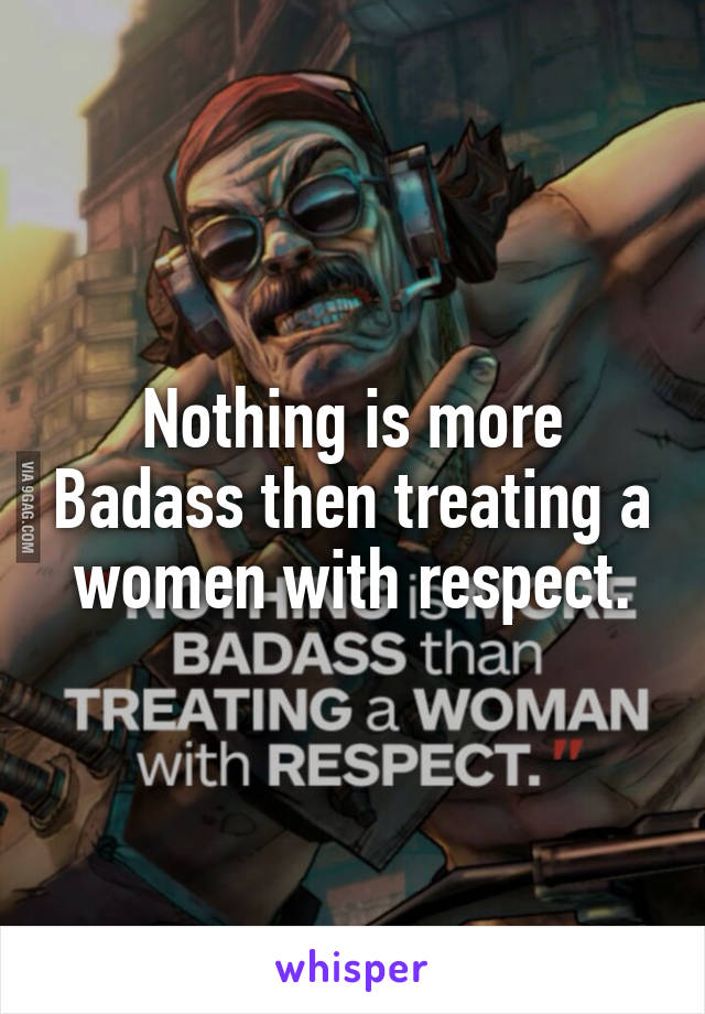 Nothing is more Badass then treating a women with respect.
