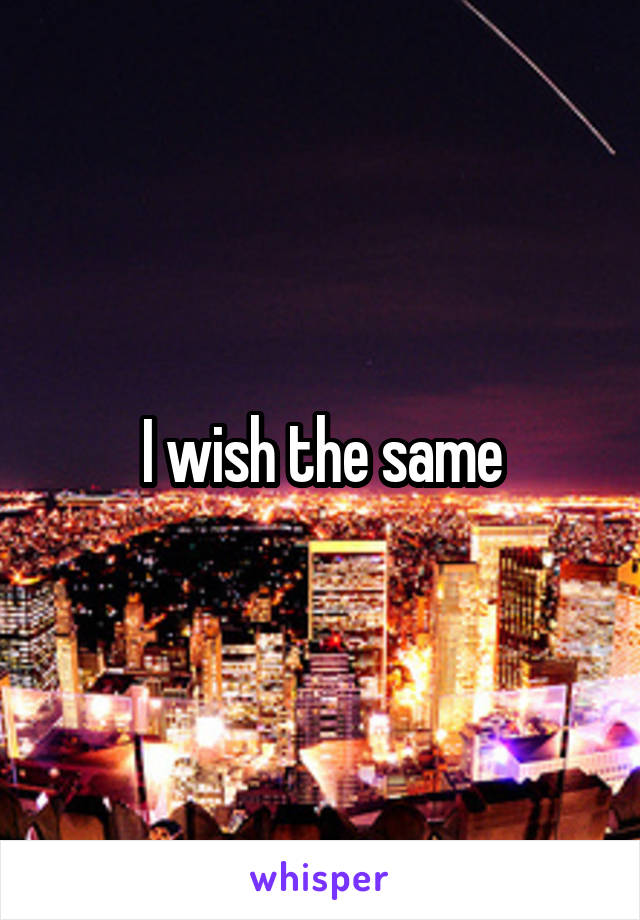 I wish the same