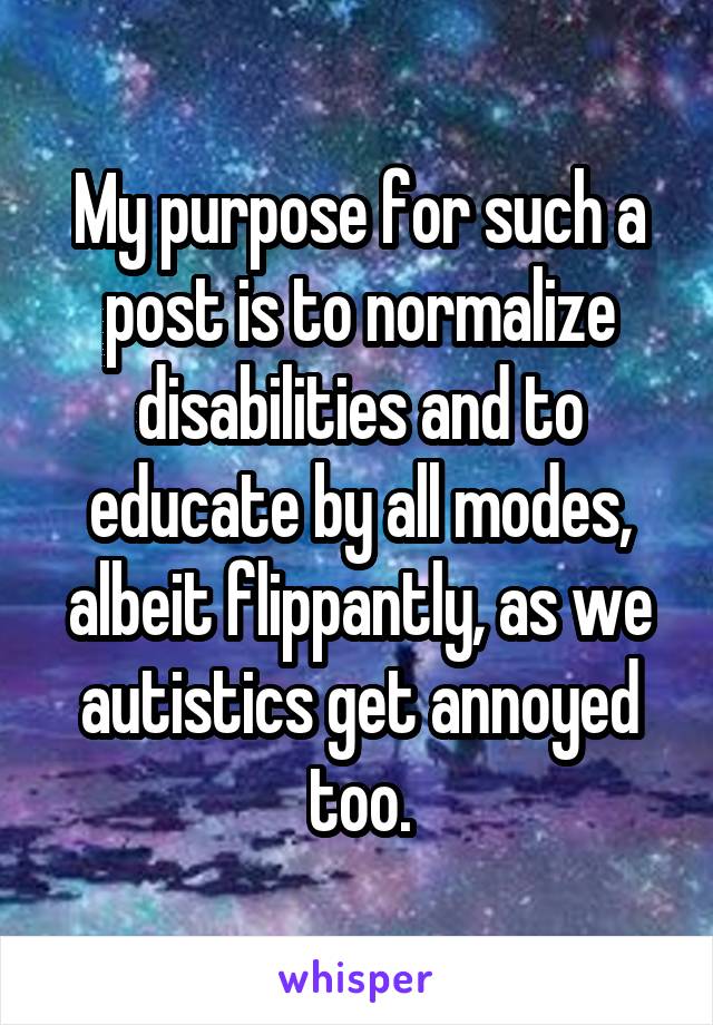 My purpose for such a post is to normalize disabilities and to educate by all modes, albeit flippantly, as we autistics get annoyed too.