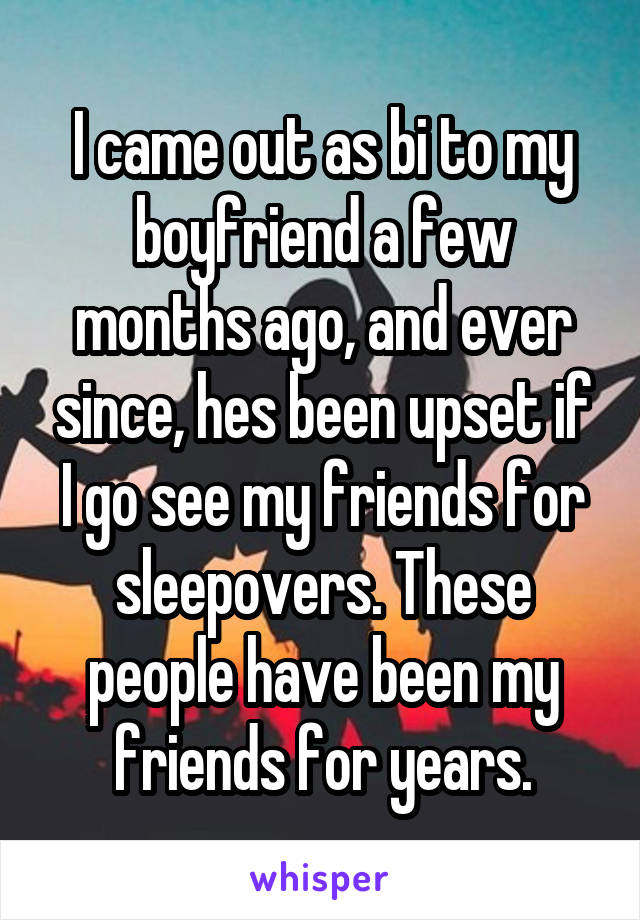 I came out as bi to my boyfriend a few months ago, and ever since, hes been upset if I go see my friends for sleepovers. These people have been my friends for years.