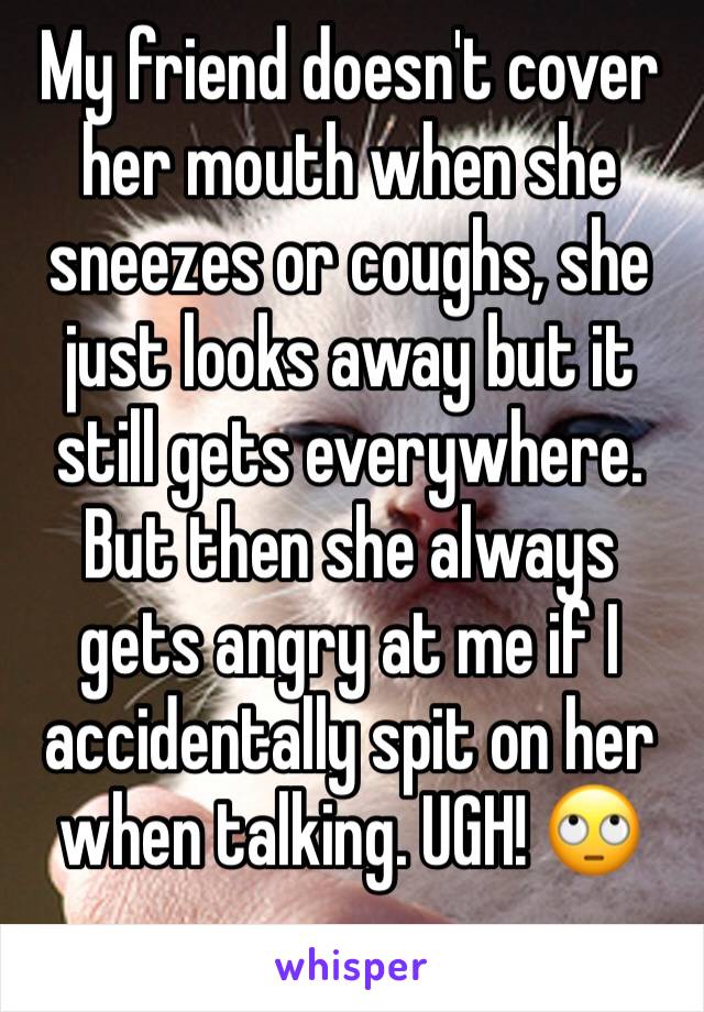 My friend doesn't cover her mouth when she sneezes or coughs, she just looks away but it still gets everywhere. But then she always gets angry at me if I accidentally spit on her when talking. UGH! 🙄