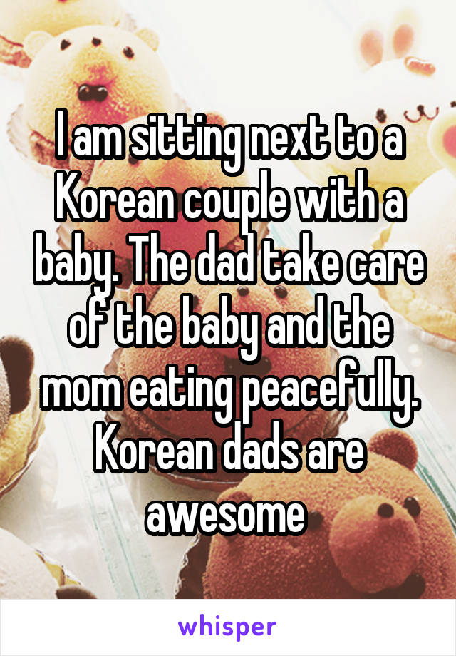 I am sitting next to a Korean couple with a baby. The dad take care of the baby and the mom eating peacefully. Korean dads are awesome 