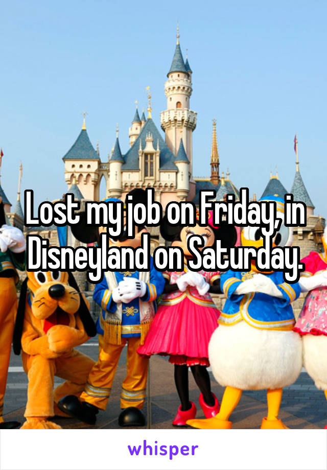Lost my job on Friday, in Disneyland on Saturday.