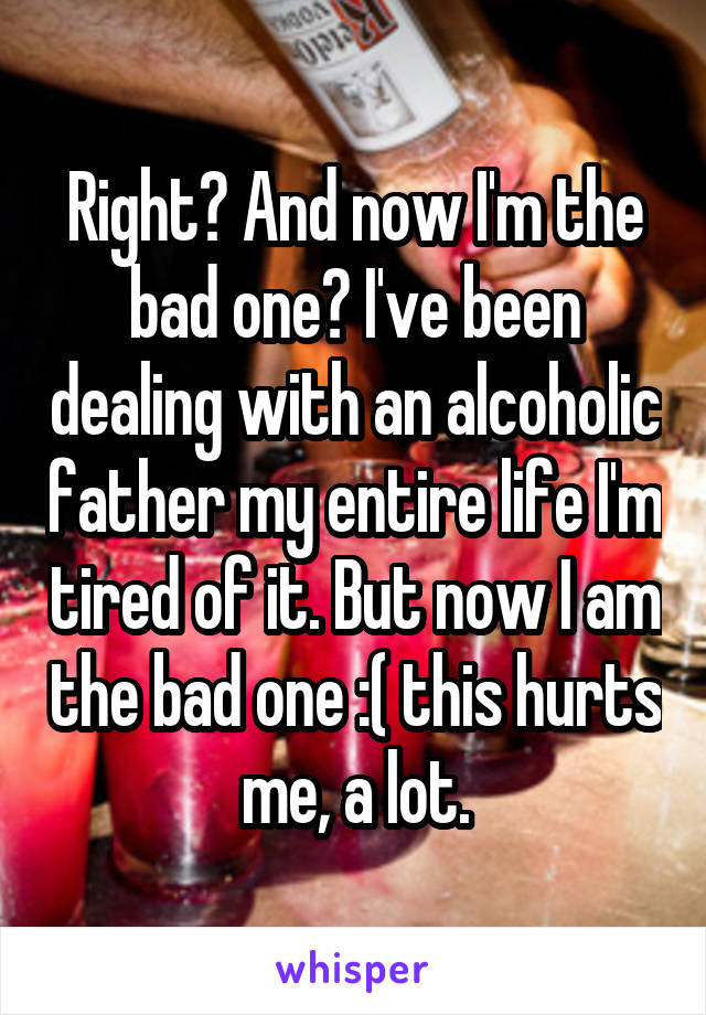 Right? And now I'm the bad one? I've been dealing with an alcoholic father my entire life I'm tired of it. But now I am the bad one :( this hurts me, a lot.