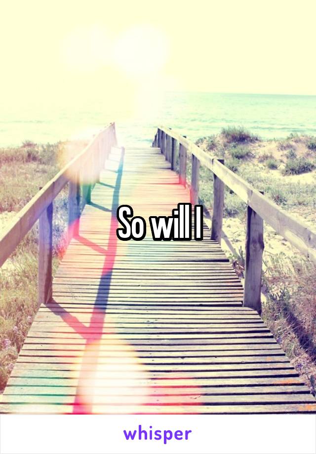 So will I