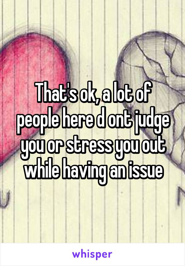 That's ok, a lot of people here d ont judge you or stress you out while having an issue