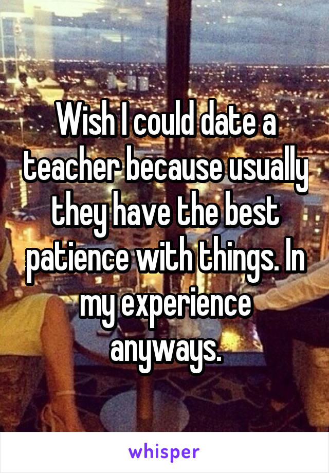 Wish I could date a teacher because usually they have the best patience with things. In my experience anyways.
