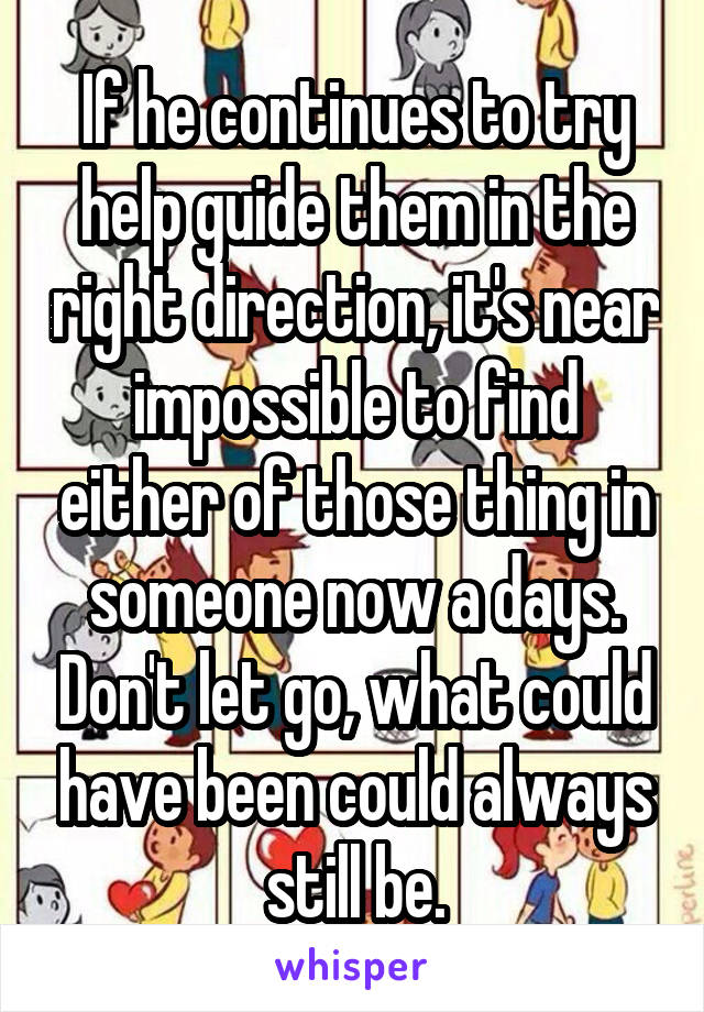 If he continues to try help guide them in the right direction, it's near impossible to find either of those thing in someone now a days. Don't let go, what could have been could always still be.