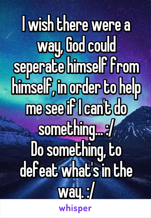 I wish there were a way, God could seperate himself from himself, in order to help me see if I can't do something... :/
Do something, to defeat what's in the way. :/