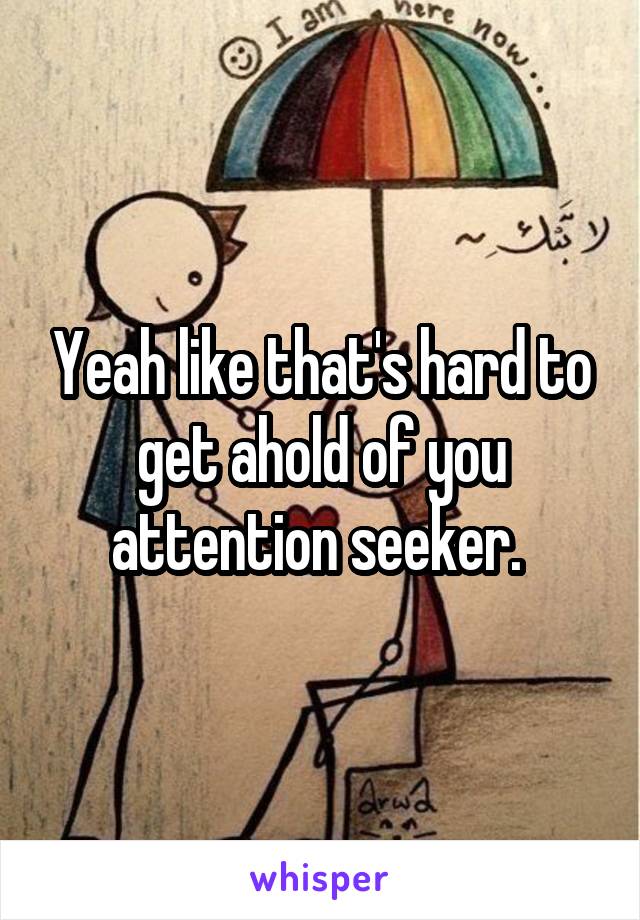 Yeah like that's hard to get ahold of you attention seeker. 