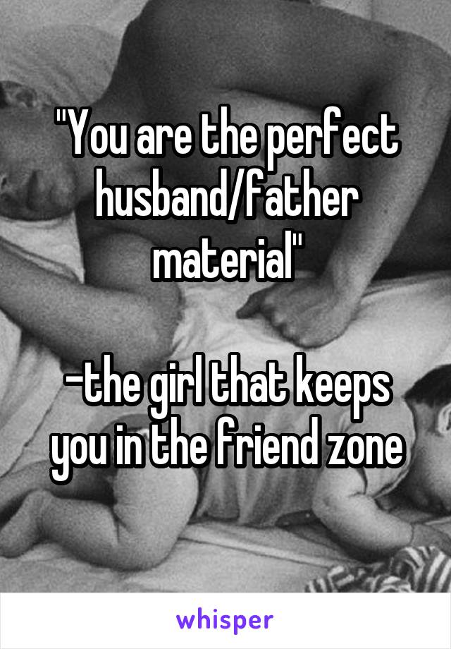 "You are the perfect husband/father material"

-the girl that keeps you in the friend zone
