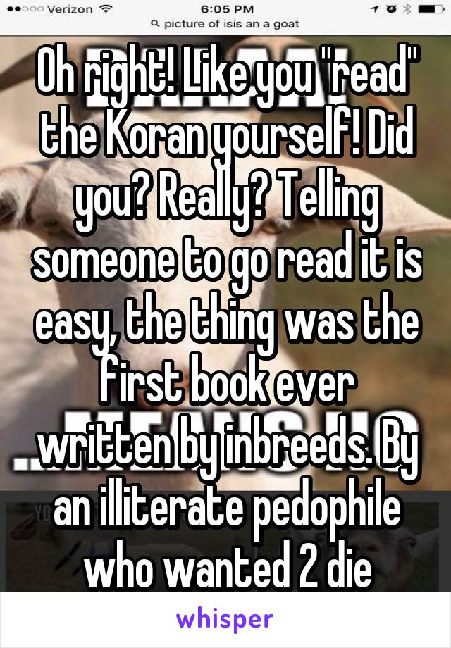 Oh right! Like you "read" the Koran yourself! Did you? Really? Telling someone to go read it is easy, the thing was the first book ever written by inbreeds. By an illiterate pedophile who wanted 2 die