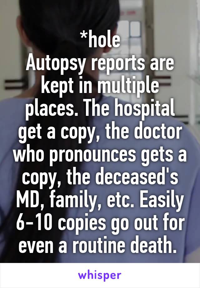 *hole
Autopsy reports are kept in multiple places. The hospital get a copy, the doctor who pronounces gets a copy, the deceased's MD, family, etc. Easily 6-10 copies go out for even a routine death. 