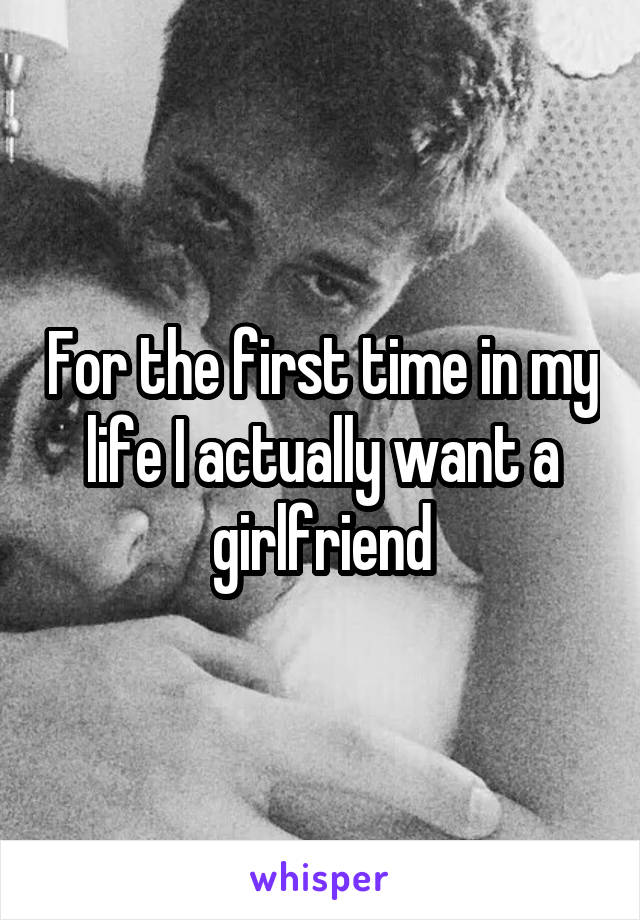 For the first time in my life I actually want a girlfriend