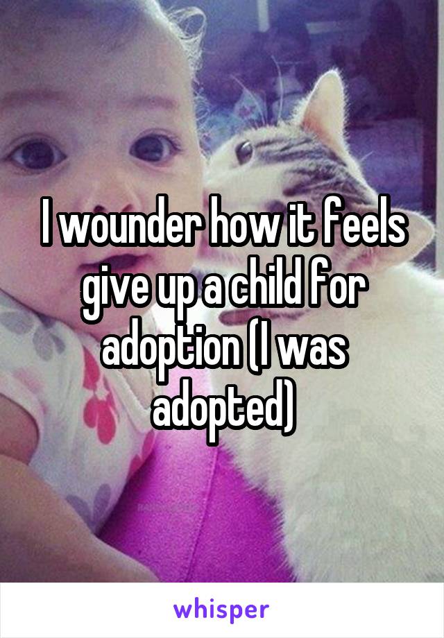 I wounder how it feels give up a child for adoption (I was adopted)