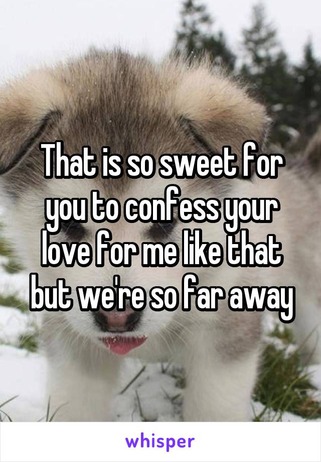 That is so sweet for you to confess your love for me like that but we're so far away