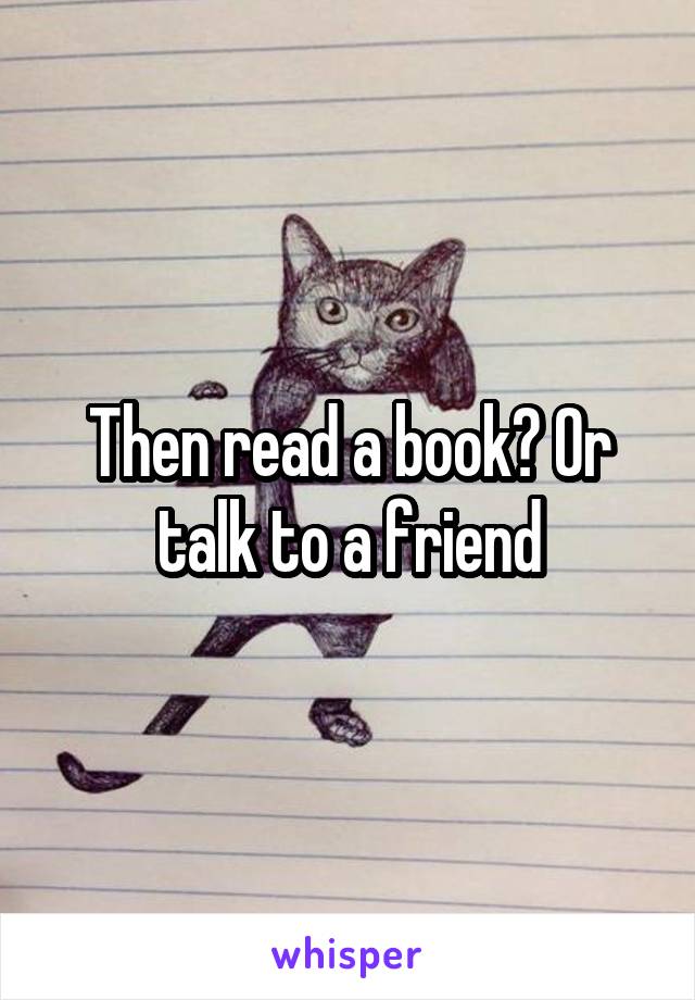 Then read a book? Or talk to a friend