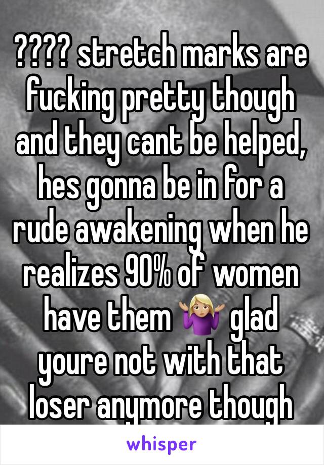 ???? stretch marks are fucking pretty though and they cant be helped, hes gonna be in for a rude awakening when he realizes 90% of women have them 🤷🏼‍♀️ glad youre not with that loser anymore though