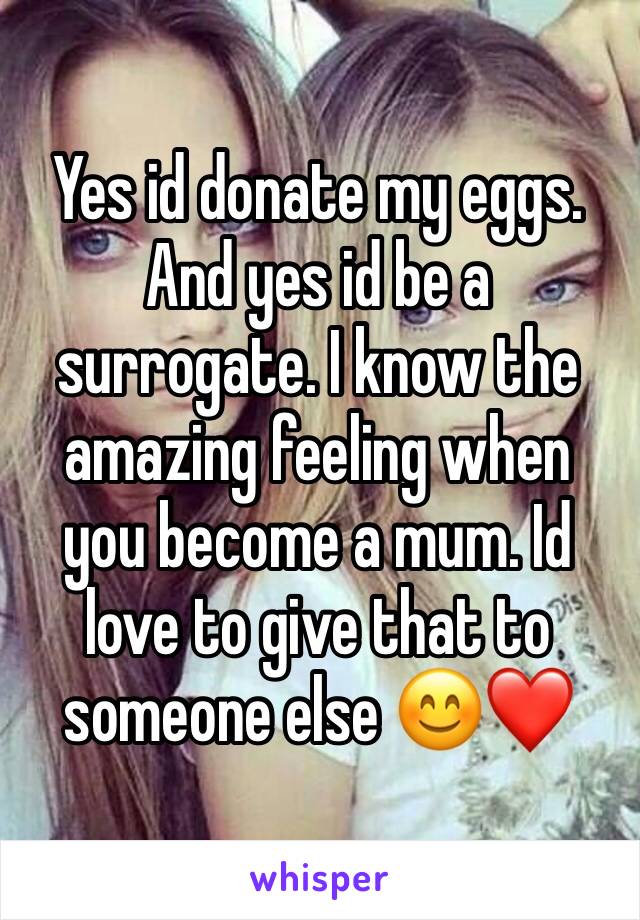 Yes id donate my eggs. And yes id be a surrogate. I know the amazing feeling when you become a mum. Id love to give that to someone else 😊❤️