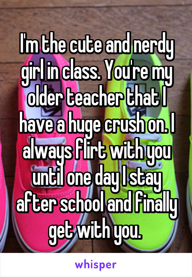 I'm the cute and nerdy girl in class. You're my older teacher that I have a huge crush on. I always flirt with you until one day I stay after school and finally get with you. 
