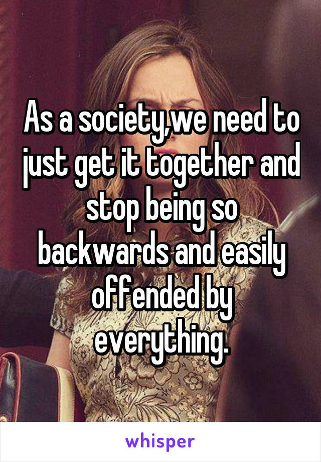 As a society,we need to just get it together and stop being so backwards and easily offended by everything.