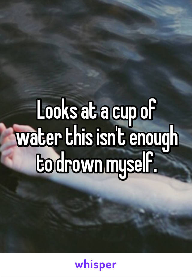 Looks at a cup of water this isn't enough to drown myself.