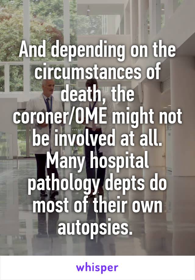And depending on the circumstances of death, the coroner/OME might not be involved at all. Many hospital pathology depts do most of their own autopsies. 