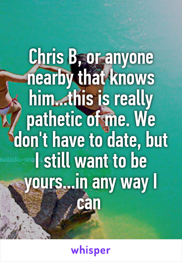 Chris B, or anyone nearby that knows him...this is really pathetic of me. We don't have to date, but I still want to be yours...in any way I can 