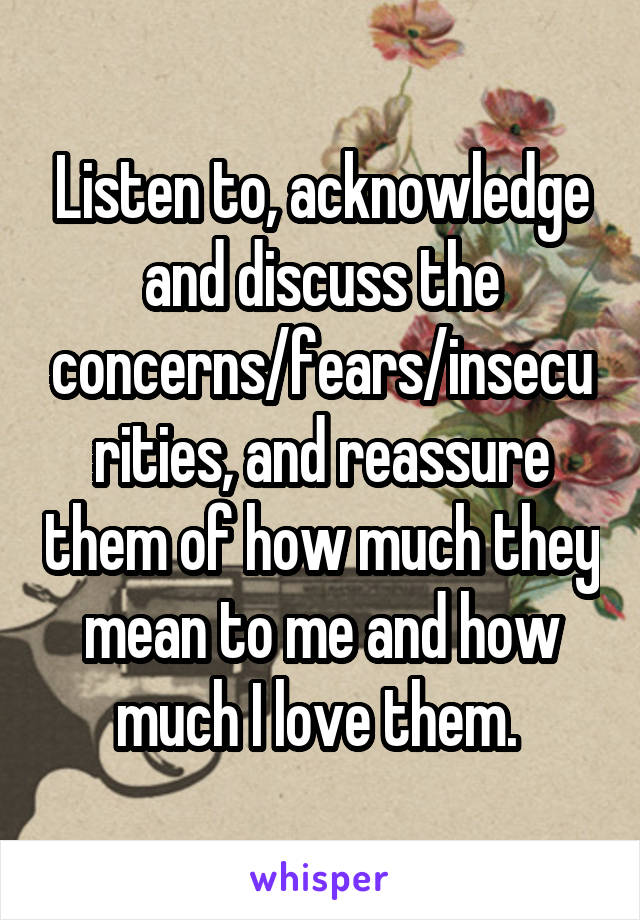 Listen to, acknowledge and discuss the concerns/fears/insecurities, and reassure them of how much they mean to me and how much I love them. 