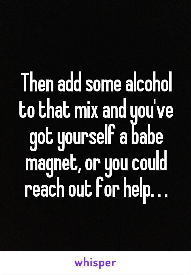 Then add some alcohol to that mix and you've got yourself a babe magnet, or you could reach out for help. . .