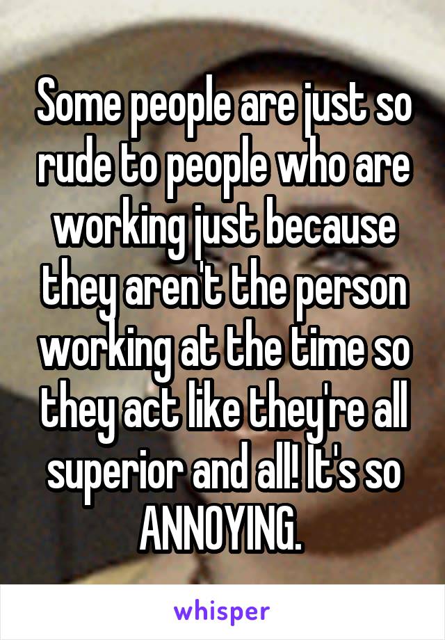 Some people are just so rude to people who are working just because they aren't the person working at the time so they act like they're all superior and all! It's so ANNOYING. 