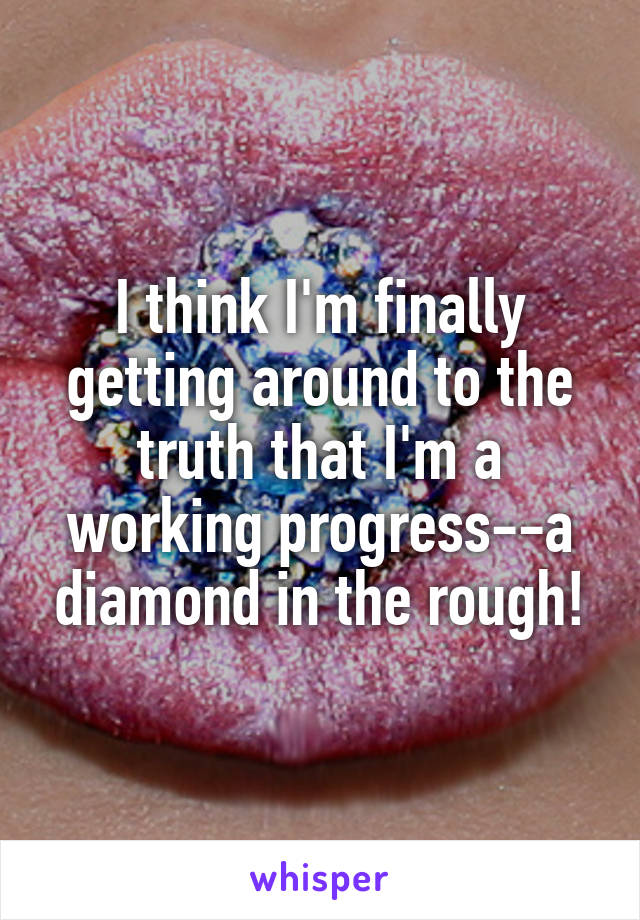 I think I'm finally getting around to the truth that I'm a working progress--a diamond in the rough!