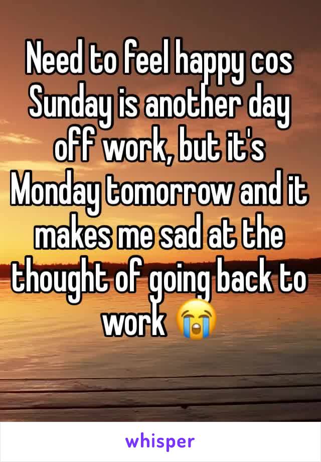 Need to feel happy cos Sunday is another day off work, but it's Monday tomorrow and it makes me sad at the thought of going back to work 😭
