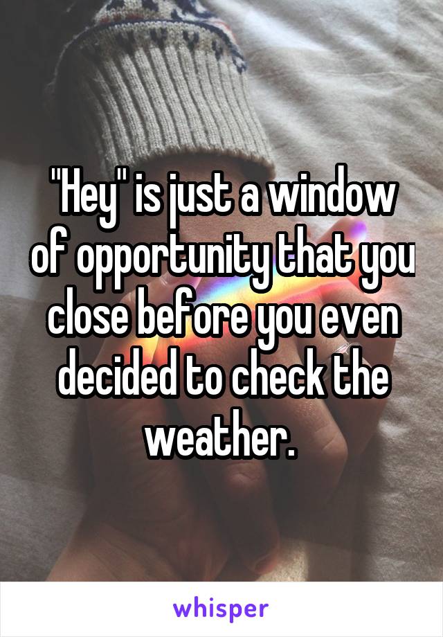 "Hey" is just a window of opportunity that you close before you even decided to check the weather. 